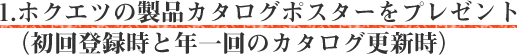 1.ホクエツの製品カタログポスターをプレゼント（初回登録時と年一回のカタログ更新時）